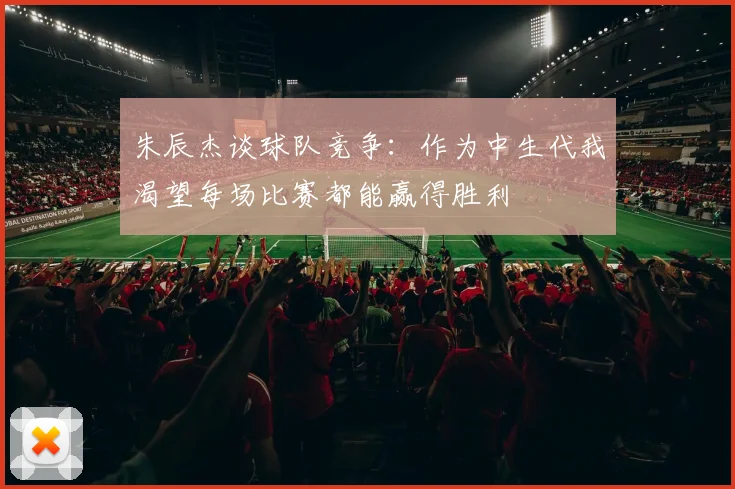 朱辰杰谈球队竞争：作为中生代我渴望每场比赛都能赢得胜利