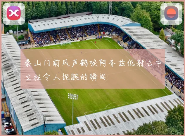 泰山门前风声鹤唳阿齐兹低射击中立柱令人扼腕的瞬间