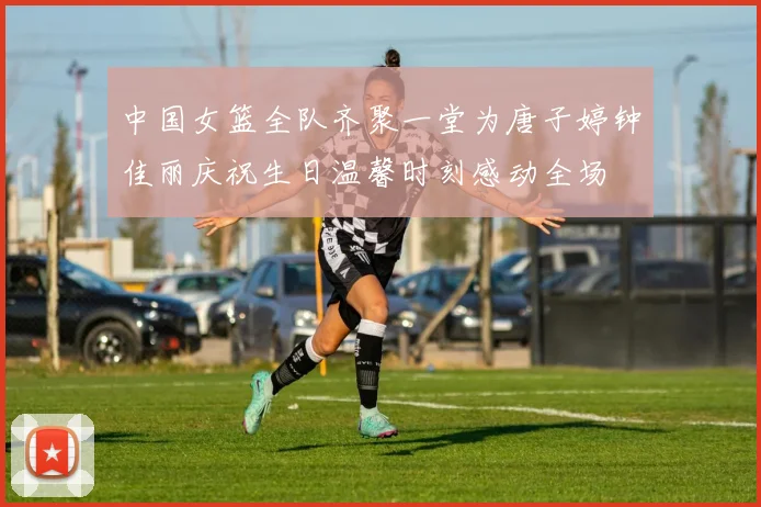 中国女篮全队齐聚一堂为唐子婷钟佳丽庆祝生日温馨时刻感动全场