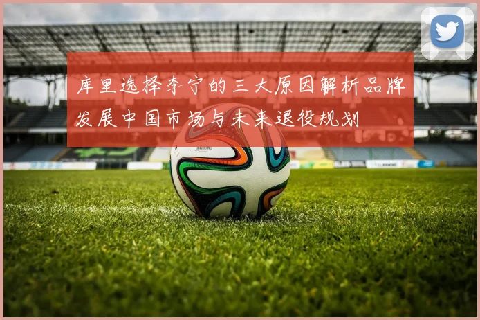 库里选择李宁的三大原因解析品牌发展中国市场与未来退役规划