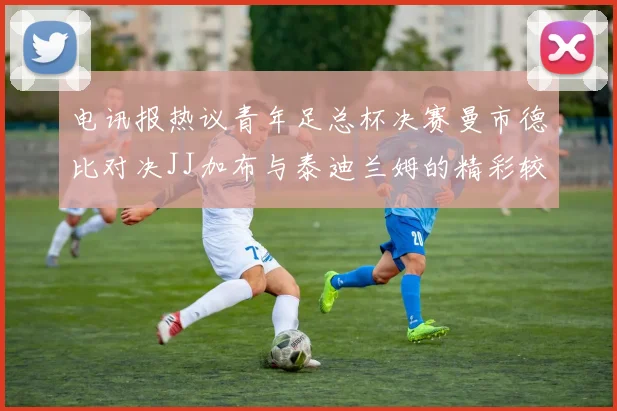 电讯报热议青年足总杯决赛曼市德比对决JJ加布与泰迪兰姆的精彩较量