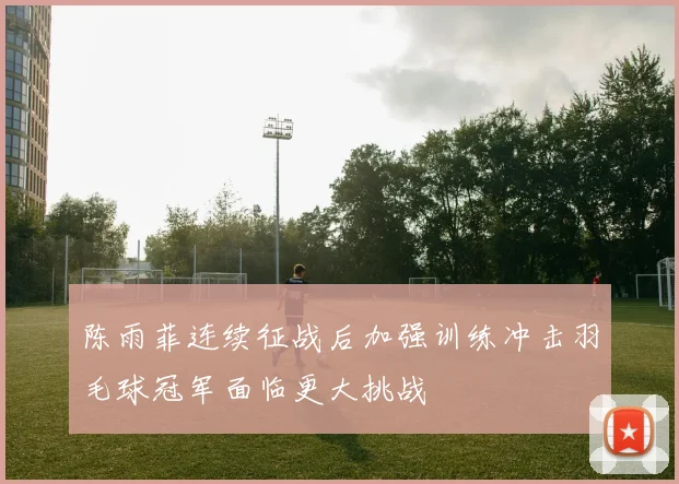陈雨菲连续征战后加强训练冲击羽毛球冠军面临更大挑战