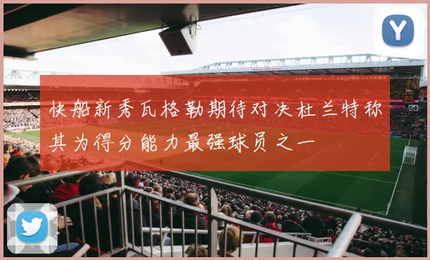 快船新秀瓦格勒期待对决杜兰特称其为得分能力最强球员之一