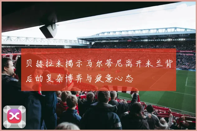 贝赫拉米揭示马尔蒂尼离开米兰背后的复杂博弈与疲惫心态
