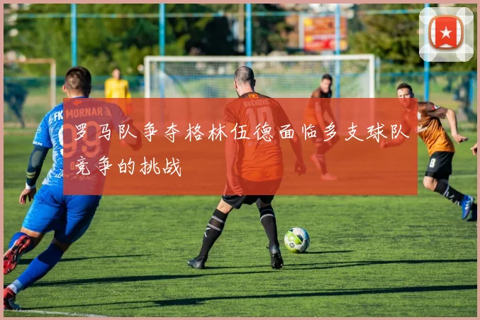 罗马队争夺格林伍德面临多支球队竞争的挑战