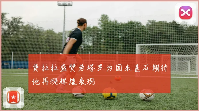 费拉拉盛赞劳塔罗为国米基石期待他再现辉煌表现