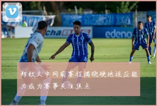 郑钦文中网前赛程揭晓硬地适应能力成为赛事关注焦点
