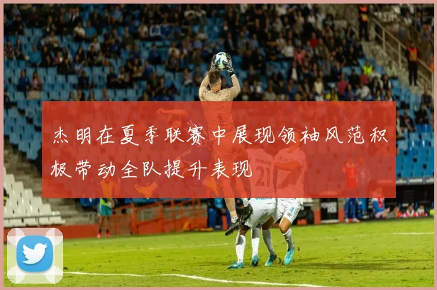 杰明在夏季联赛中展现领袖风范积极带动全队提升表现