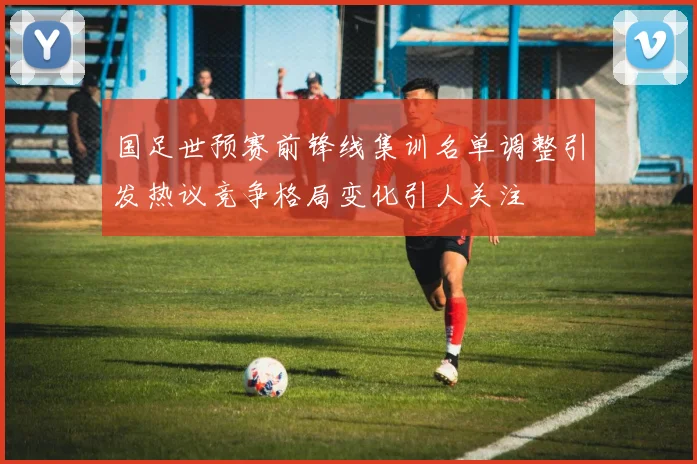 国足世预赛前锋线集训名单调整引发热议竞争格局变化引人关注