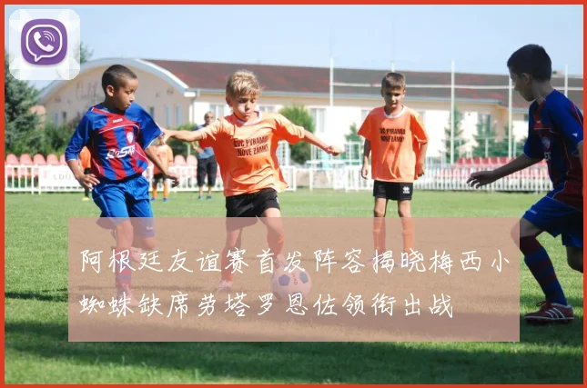 阿根廷友谊赛首发阵容揭晓梅西小蜘蛛缺席劳塔罗恩佐领衔出战