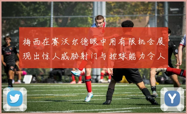 梅西在赛沃尔德眼中用有限机会展现出惊人威胁射门与控球能力令人赞叹