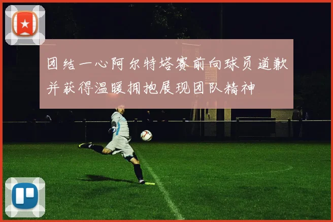 团结一心阿尔特塔赛前向球员道歉并获得温暖拥抱展现团队精神