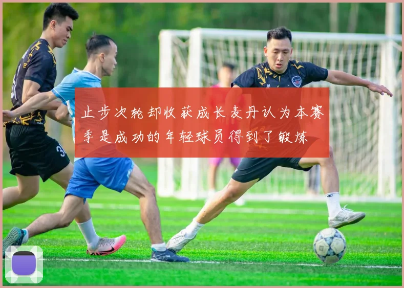 止步次轮却收获成长麦丹认为本赛季是成功的年轻球员得到了锻炼