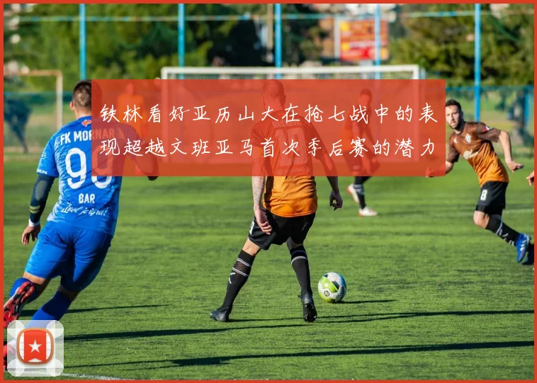 铁林看好亚历山大在抢七战中的表现超越文班亚马首次季后赛的潜力