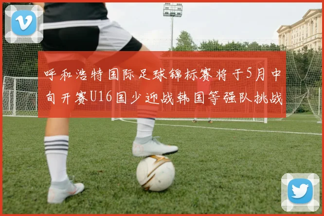 呼和浩特国际足球锦标赛将于5月中旬开赛U16国少迎战韩国等强队挑战