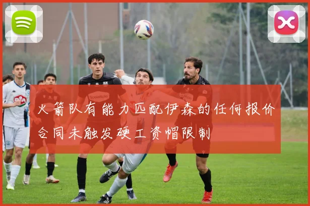 火箭队有能力匹配伊森的任何报价合同未触发硬工资帽限制