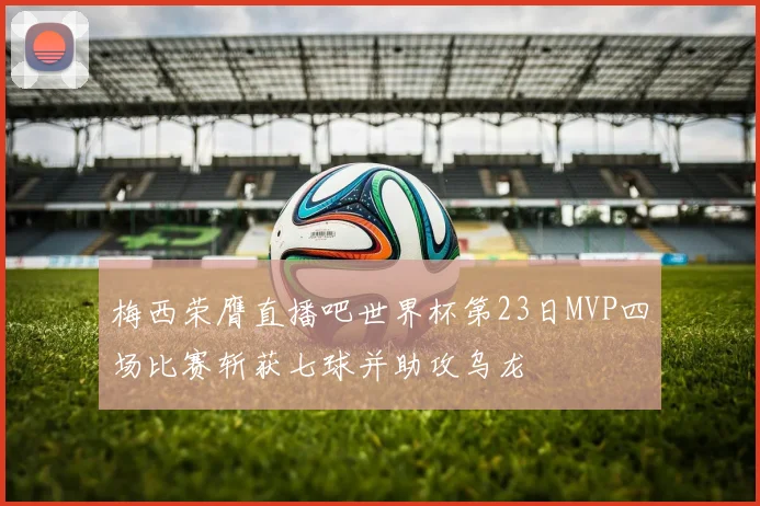 梅西荣膺直播吧世界杯第23日MVP四场比赛斩获七球并助攻乌龙