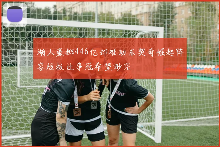 湖人豪掷446亿却难助东契奇崛起阵容短板让争冠希望渺茫