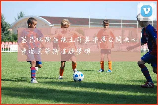 塞巴略斯拒绝土耳其丰厚合同决心重返贝蒂斯追逐梦想