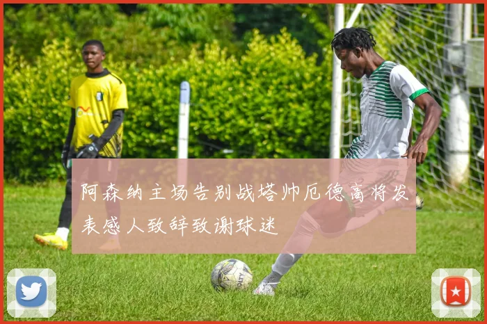 阿森纳主场告别战塔帅厄德高将发表感人致辞致谢球迷