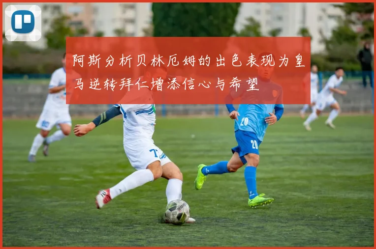 阿斯分析贝林厄姆的出色表现为皇马逆转拜仁增添信心与希望