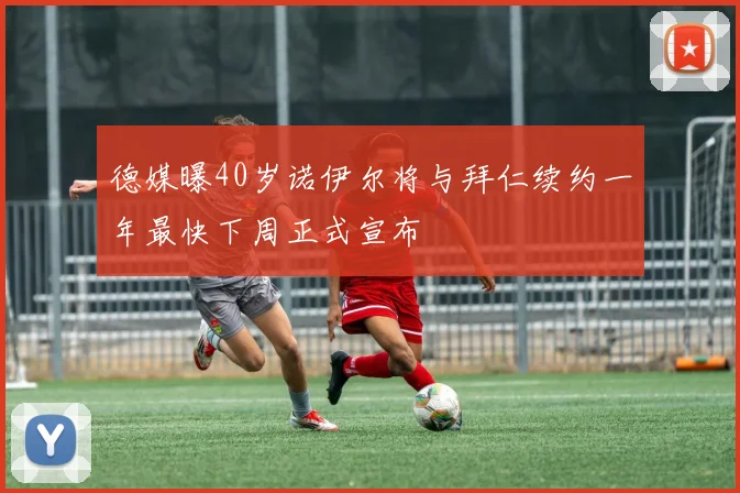 德媒曝40岁诺伊尔将与拜仁续约一年最快下周正式宣布
